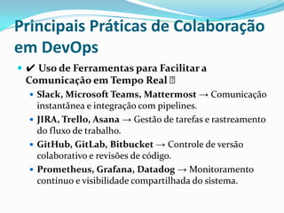 Principais Práticas de Colaboração
em DevOps
 ✔ Uso de Ferramentas para Facilitar a
Comunicação em Tempo Real ✅
 Slack, Microsoft Teams, Mattermost → Comunicação
instantânea e integração com pipelines.
 JIRA, Trello, Asana → Gestão de tarefas e rastreamento
do fluxo de trabalho.
 GitHub, GitLab, Bitbucket → Controle de versão
colaborativo e revisões de código.
 Prometheus, Grafana, Datadog → Monitoramento
contínuo e visibilidade compartilhada do sistema.
 