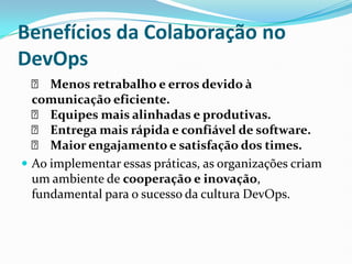 Benefícios da Colaboração no
DevOps
✅ Menos retrabalho e erros devido à
comunicação eficiente.
✅ Equipes mais alinhadas e produtivas.
✅ Entrega mais rápida e confiável de software.
✅ Maior engajamento e satisfação dos times.
 Ao implementar essas práticas, as organizações criam
um ambiente de cooperação e inovação,
fundamental para o sucesso da cultura DevOps.
 