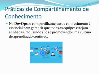 Práticas de Compartilhamento de
Conhecimento
 No DevOps, o compartilhamento de conhecimento é
essencial para garantir que todas as equipes estejam
alinhadas, reduzindo silos e promovendo uma cultura
de aprendizado contínuo.
 