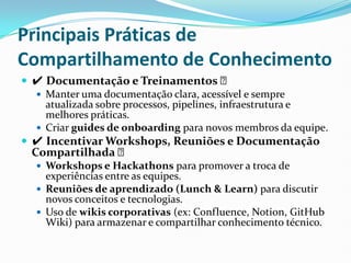 Principais Práticas de
Compartilhamento de Conhecimento
 ✔ Documentação e Treinamentos ✅
 Manter uma documentação clara, acessível e sempre
atualizada sobre processos, pipelines, infraestrutura e
melhores práticas.
 Criar guides de onboarding para novos membros da equipe.
 ✔ Incentivar Workshops, Reuniões e Documentação
Compartilhada ✅
 Workshops e Hackathons para promover a troca de
experiências entre as equipes.
 Reuniões de aprendizado (Lunch & Learn) para discutir
novos conceitos e tecnologias.
 Uso de wikis corporativas (ex: Confluence, Notion, GitHub
Wiki) para armazenar e compartilhar conhecimento técnico.
 