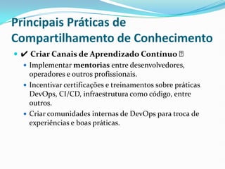 Principais Práticas de
Compartilhamento de Conhecimento
 ✔ Criar Canais de Aprendizado Contínuo ✅
 Implementar mentorias entre desenvolvedores,
operadores e outros profissionais.
 Incentivar certificações e treinamentos sobre práticas
DevOps, CI/CD, infraestrutura como código, entre
outros.
 Criar comunidades internas de DevOps para troca de
experiências e boas práticas.
 