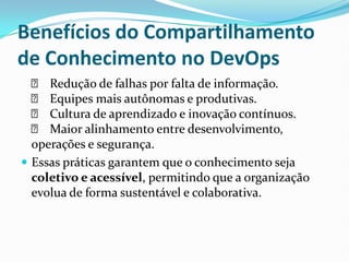 Benefícios do Compartilhamento
de Conhecimento no DevOps
✅ Redução de falhas por falta de informação.
✅ Equipes mais autônomas e produtivas.
✅ Cultura de aprendizado e inovação contínuos.
✅ Maior alinhamento entre desenvolvimento,
operações e segurança.
 Essas práticas garantem que o conhecimento seja
coletivo e acessível, permitindo que a organização
evolua de forma sustentável e colaborativa.
 