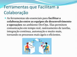 Ferramentas que Facilitam a
Colaboração
 As ferramentas são essenciais para facilitar a
colaboração entre as equipes de desenvolvimento
e operações no ambiente DevOps. Elas permitem
comunicação em tempo real, rastreamento de tarefas,
integração contínua, automação e muito mais,
tornando os processos mais ágeis e eficientes.
 
