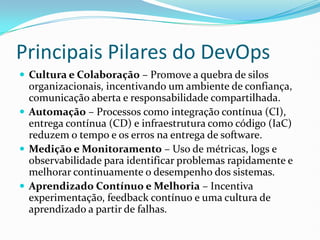 Principais Pilares do DevOps
 Cultura e Colaboração – Promove a quebra de silos
organizacionais, incentivando um ambiente de confiança,
comunicação aberta e responsabilidade compartilhada.
 Automação – Processos como integração contínua (CI),
entrega contínua (CD) e infraestrutura como código (IaC)
reduzem o tempo e os erros na entrega de software.
 Medição e Monitoramento – Uso de métricas, logs e
observabilidade para identificar problemas rapidamente e
melhorar continuamente o desempenho dos sistemas.
 Aprendizado Contínuo e Melhoria – Incentiva
experimentação, feedback contínuo e uma cultura de
aprendizado a partir de falhas.
 