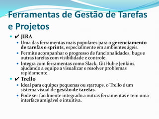 Ferramentas de Gestão de Tarefas
e Projetos
 ✔ JIRA
 Uma das ferramentas mais populares para o gerenciamento
de tarefas e sprints, especialmente em ambientes ágeis.
 Permite acompanhar o progresso de funcionalidades, bugs e
outras tarefas com visibilidade e controle.
 Integra com ferramentas como Slack, GitHub e Jenkins,
ajudando a equipe a visualizar e resolver problemas
rapidamente.
 ✔ Trello
 Ideal para equipes pequenas ou startups, o Trello é um
sistema visual de gestão de tarefas.
 Pode ser facilmente integrado a outras ferramentas e tem uma
interface amigável e intuitiva.
 