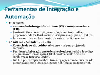 Ferramentas de Integração e
Automação
 ✔ Jenkins
 Automação de integração contínua (CI) e entrega contínua
(CD).
 Jenkins facilita a construção, teste e implantação de código,
proporcionando feedback rápido e fácil para as equipes de DevOps.
 Integra com diversas ferramentas de teste e monitoramento.
 ✔ GitHub / GitLab / Bitbucket
 Controle de versão colaborativo essencial para projetos de
software.
 Permitem colaboração entre desenvolvedores, revisão de código,
integração com Jenkins para CI/CD e rastreamento de issues
(problemas e funcionalidades).
 GitHub, por exemplo, também tem integrações com ferramentas de
comunicação como Slack, facilitando notificações em tempo real.
 