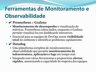 Ferramentas de Monitoramento e
Observabilidade
 ✔ Prometheus + Grafana
 Monitoramento de desempenho e visualização de
métricas. Prometheus coleta dados, enquanto o Grafana
permite visualizá-los em dashboards interativos.
 Essencial para as equipes de DevOps terem visibilidade
total do ambiente e identificar problemas rapidamente.
 ✔ Datadog
 Uma plataforma completa de monitoramento e
observabilidade que permite monitoramento de
infraestrutura, aplicações e logs em tempo real.
 Integrada com várias ferramentas e proporciona alertas
rápidos, aumentando a capacidade de resposta das equipes.
 