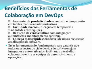 Benefícios das Ferramentas de
Colaboração em DevOps
✅ Aumento da produtividade ao reduzir o tempo gasto
em tarefas manuais e administrativas.
✅ Facilidade na comunicação em tempo real e
visibilidade entre equipes.
✅ Redução de erros e falhas com integrações
automáticas e monitoramento contínuo.
✅ Entrega mais rápida e confiável de novos recursos e
atualizações de software.
 Essas ferramentas são fundamentais para garantir que
todos os aspectos do ciclo de vida do software sejam
integrados e automatizados, facilitando o trabalho
colaborativo entre as equipes de desenvolvimento e
operações.
 