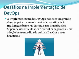 Desafios na Implementação de
DevOps
 A implementação de DevOps pode ser um grande
desafio, principalmente devido à resistência à
mudança e barreiras culturais nas organizações.
Superar essas dificuldades é crucial para garantir uma
adoção bem-sucedida da cultura DevOps e seus
benefícios.
 