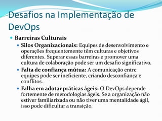 Desafios na Implementação de
DevOps
 Barreiras Culturais
 Silos Organizacionais: Equipes de desenvolvimento e
operações frequentemente têm culturas e objetivos
diferentes. Superar essas barreiras e promover uma
cultura de colaboração pode ser um desafio significativo.
 Falta de confiança mútua: A comunicação entre
equipes pode ser ineficiente, criando desconfiança e
conflitos.
 Falha em adotar práticas ágeis: O DevOps depende
fortemente de metodologias ágeis. Se a organização não
estiver familiarizada ou não tiver uma mentalidade ágil,
isso pode dificultar a transição.
 