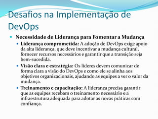 Desafios na Implementação de
DevOps
 Necessidade de Liderança para Fomentar a Mudança
 Liderança comprometida: A adoção de DevOps exige apoio
da alta liderança, que deve incentivar a mudança cultural,
fornecer recursos necessários e garantir que a transição seja
bem-sucedida.
 Visão clara e estratégia: Os líderes devem comunicar de
forma clara a visão do DevOps e como ele se alinha aos
objetivos organizacionais, ajudando as equipes a ver o valor da
mudança.
 Treinamento e capacitação: A liderança precisa garantir
que as equipes recebam o treinamento necessário e a
infraestrutura adequada para adotar as novas práticas com
confiança.
 