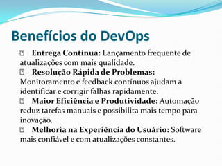 Benefícios do DevOps
✅ Entrega Contínua: Lançamento frequente de
atualizações com mais qualidade.
✅ Resolução Rápida de Problemas:
Monitoramento e feedback contínuos ajudam a
identificar e corrigir falhas rapidamente.
✅ Maior Eficiência e Produtividade: Automação
reduz tarefas manuais e possibilita mais tempo para
inovação.
✅ Melhoria na Experiência do Usuário: Software
mais confiável e com atualizações constantes.
 