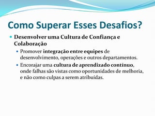 Como Superar Esses Desafios?
 Desenvolver uma Cultura de Confiança e
Colaboração
 Promover integração entre equipes de
desenvolvimento, operações e outros departamentos.
 Encorajar uma cultura de aprendizado contínuo,
onde falhas são vistas como oportunidades de melhoria,
e não como culpas a serem atribuídas.
 