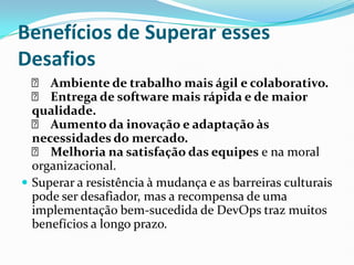 Benefícios de Superar esses
Desafios
✅ Ambiente de trabalho mais ágil e colaborativo.
✅ Entrega de software mais rápida e de maior
qualidade.
✅ Aumento da inovação e adaptação às
necessidades do mercado.
✅ Melhoria na satisfação das equipes e na moral
organizacional.
 Superar a resistência à mudança e as barreiras culturais
pode ser desafiador, mas a recompensa de uma
implementação bem-sucedida de DevOps traz muitos
benefícios a longo prazo.
 
