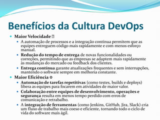 Benefícios da Cultura DevOps
 Maior Velocidade ✅
 A automação de processos e a integração contínua permitem que as
equipes entreguem código mais rapidamente e com menos esforço
manual.
 Redução do tempo de entrega de novas funcionalidades ou
correções, permitindo que as empresas se adaptem mais rapidamente
às mudanças do mercado ou feedback dos clientes.
 Entrega contínua garante atualizações frequentes e sem interrupções,
mantendo o software sempre em melhoria constante.
 Maior Eficiência ⚙
 Automação de tarefas repetitivas (como testes, builds e deploys)
libera as equipes para focarem em atividades de maior valor.
 Colaboração entre equipes de desenvolvimento, operações e
segurança resulta em menos tempo perdido com erros de
comunicação e retrabalho.
 A integração de ferramentas (como Jenkins, GitHub, Jira, Slack) cria
um fluxo de trabalho mais coeso e eficiente, tornando todo o ciclo de
vida do software mais ágil.
 