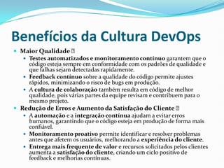 Benefícios da Cultura DevOps
 Maior Qualidade ✅
 Testes automatizados e monitoramento contínuo garantem que o
código esteja sempre em conformidade com os padrões de qualidade e
que falhas sejam detectadas rapidamente.
 Feedback contínuo sobre a qualidade do código permite ajustes
rápidos, minimizando o risco de bugs em produção.
 A cultura de colaboração também resulta em código de melhor
qualidade, pois várias partes da equipe revisam e contribuem para o
mesmo projeto.
 Redução de Erros e Aumento da Satisfação do Cliente ✅
 A automação e a integração contínua ajudam a evitar erros
humanos, garantindo que o código esteja em produção de forma mais
confiável.
 Monitoramento proativo permite identificar e resolver problemas
antes que afetem os usuários, melhorando a experiência do cliente.
 Entrega mais frequente de valor e recursos solicitados pelos clientes
aumenta a satisfação do cliente, criando um ciclo positivo de
feedback e melhorias contínuas.
 