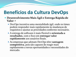 Benefícios da Cultura DevOps
 Desenvolvimento Mais Ágil e Entrega Rápida de
Valor ⚡
 DevOps incentiva uma mentalidade ágil, onde os times
podem responder mais rapidamente às mudanças de
requisitos e ajustar as prioridades conforme necessário.
 A entrega de software é mais flexível e orientada a
resultados, com o foco em entregar valor
rapidamente aos usuários finais.
 As empresas que adotam DevOps têm vantagem
competitiva, pois são capazes de reagir mais
rapidamente a novas oportunidades e necessidades do
mercado.
 