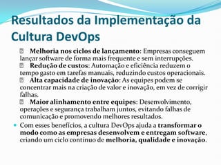 Resultados da Implementação da
Cultura DevOps
✅ Melhoria nos ciclos de lançamento: Empresas conseguem
lançar software de forma mais frequente e sem interrupções.
✅ Redução de custos: Automação e eficiência reduzem o
tempo gasto em tarefas manuais, reduzindo custos operacionais.
✅ Alta capacidade de inovação: As equipes podem se
concentrar mais na criação de valor e inovação, em vez de corrigir
falhas.
✅ Maior alinhamento entre equipes: Desenvolvimento,
operações e segurança trabalham juntos, evitando falhas de
comunicação e promovendo melhores resultados.
 Com esses benefícios, a cultura DevOps ajuda a transformar o
modo como as empresas desenvolvem e entregam software,
criando um ciclo contínuo de melhoria, qualidade e inovação.
 