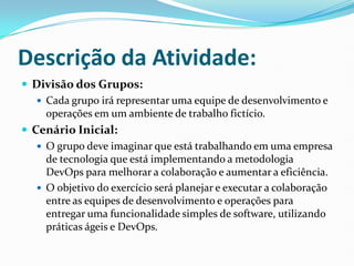 Descrição da Atividade:
 Divisão dos Grupos:
 Cada grupo irá representar uma equipe de desenvolvimento e
operações em um ambiente de trabalho fictício.
 Cenário Inicial:
 O grupo deve imaginar que está trabalhando em uma empresa
de tecnologia que está implementando a metodologia
DevOps para melhorar a colaboração e aumentar a eficiência.
 O objetivo do exercício será planejar e executar a colaboração
entre as equipes de desenvolvimento e operações para
entregar uma funcionalidade simples de software, utilizando
práticas ágeis e DevOps.
 