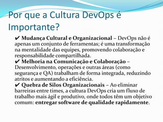 Por que a Cultura DevOps é
Importante?
✔ Mudança Cultural e Organizacional – DevOps não é
apenas um conjunto de ferramentas; é uma transformação
na mentalidade das equipes, promovendo colaboração e
responsabilidade compartilhada.
✔ Melhoria na Comunicação e Colaboração –
Desenvolvimento, operações e outras áreas (como
segurança e QA) trabalham de forma integrada, reduzindo
atritos e aumentando a eficiência.
✔ Quebra de Silos Organizacionais – Ao eliminar
barreiras entre times, a cultura DevOps cria um fluxo de
trabalho mais ágil e produtivo, onde todos têm um objetivo
comum: entregar software de qualidade rapidamente.
 