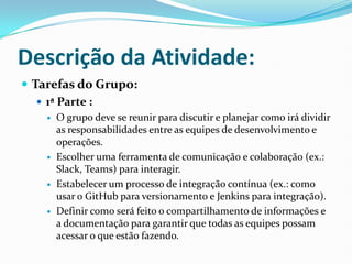 Descrição da Atividade:
 Tarefas do Grupo:
 1ª Parte :
 O grupo deve se reunir para discutir e planejar como irá dividir
as responsabilidades entre as equipes de desenvolvimento e
operações.
 Escolher uma ferramenta de comunicação e colaboração (ex.:
Slack, Teams) para interagir.
 Estabelecer um processo de integração contínua (ex.: como
usar o GitHub para versionamento e Jenkins para integração).
 Definir como será feito o compartilhamento de informações e
a documentação para garantir que todas as equipes possam
acessar o que estão fazendo.
 