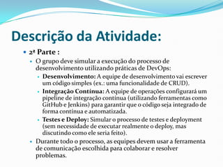 Descrição da Atividade:
 2ª Parte :
 O grupo deve simular a execução do processo de
desenvolvimento utilizando práticas de DevOps:
 Desenvolvimento: A equipe de desenvolvimento vai escrever
um código simples (ex.: uma funcionalidade de CRUD).
 Integração Contínua: A equipe de operações configurará um
pipeline de integração contínua (utilizando ferramentas como
GitHub e Jenkins) para garantir que o código seja integrado de
forma contínua e automatizada.
 Testes e Deploy: Simular o processo de testes e deployment
(sem necessidade de executar realmente o deploy, mas
discutindo como ele seria feito).
 Durante todo o processo, as equipes devem usar a ferramenta
de comunicação escolhida para colaborar e resolver
problemas.
 
