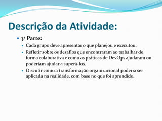 Descrição da Atividade:
 3ª Parte:
 Cada grupo deve apresentar o que planejou e executou.
 Refletir sobre os desafios que encontraram ao trabalhar de
forma colaborativa e como as práticas de DevOps ajudaram ou
poderiam ajudar a superá-los.
 Discutir como a transformação organizacional poderia ser
aplicada na realidade, com base no que foi aprendido.
 