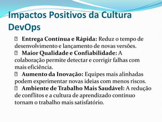 Impactos Positivos da Cultura
DevOps
✅ Entrega Contínua e Rápida: Reduz o tempo de
desenvolvimento e lançamento de novas versões.
✅ Maior Qualidade e Confiabilidade: A
colaboração permite detectar e corrigir falhas com
mais eficiência.
✅ Aumento da Inovação: Equipes mais alinhadas
podem experimentar novas ideias com menos riscos.
✅ Ambiente de Trabalho Mais Saudável: A redução
de conflitos e a cultura de aprendizado contínuo
tornam o trabalho mais satisfatório.
 