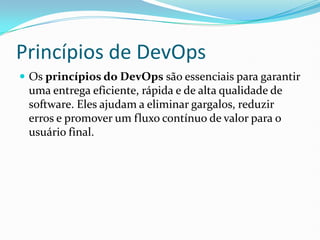 Princípios de DevOps
 Os princípios do DevOps são essenciais para garantir
uma entrega eficiente, rápida e de alta qualidade de
software. Eles ajudam a eliminar gargalos, reduzir
erros e promover um fluxo contínuo de valor para o
usuário final.
 