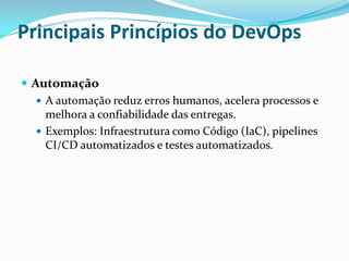 Principais Princípios do DevOps
 Automação
 A automação reduz erros humanos, acelera processos e
melhora a confiabilidade das entregas.
 Exemplos: Infraestrutura como Código (IaC), pipelines
CI/CD automatizados e testes automatizados.
 