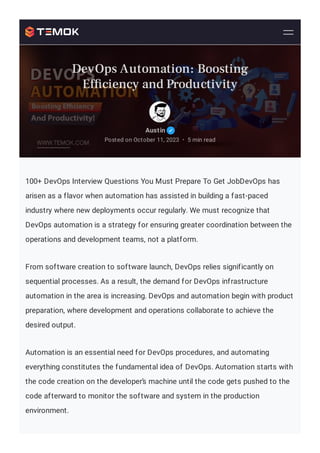 100+ DevOps Interview Questions You Must Prepare To Get JobDevOps has
arisen as a flavor when automation has assisted in building a fast-paced
industry where new deployments occur regularly. We must recognize that
DevOps automation is a strategy for ensuring greater coordination between the
operations and development teams, not a platform.
From software creation to software launch, DevOps relies significantly on
sequential processes. As a result, the demand for DevOps infrastructure
automation in the area is increasing. DevOps and automation begin with product
preparation, where development and operations collaborate to achieve the
desired output.
Automation is an essential need for DevOps procedures, and automating
everything constitutes the fundamental idea of DevOps. Automation starts with
the code creation on the developer’s machine until the code gets pushed to the
code afterward to monitor the software and system in the production
environment.
Austin
Posted on October 11, 2023 5 min read
•
DevOps Automation: Boosting
Ef ciency and Productivity
 
