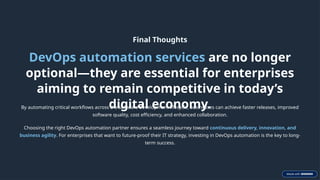 Final Thoughts
DevOps automation services are no longer
optional—they are essential for enterprises
aiming to remain competitive in today’s
digital economy.
By automating critical workflows across the software development lifecycle, businesses can achieve faster releases, improved
software quality, cost efficiency, and enhanced collaboration.
Choosing the right DevOps automation partner ensures a seamless journey toward continuous delivery, innovation, and
business agility. For enterprises that want to future-proof their IT strategy, investing in DevOps automation is the key to long-
term success.
 