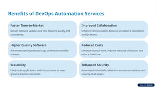 Benefits of DevOps Automation Services
Faster Time-to-Market
Deliver software updates and new features quickly and
consistently.
Improved Collaboration
Enhance communication between developers, operations,
and QA teams.
Higher Quality Software
Automated testing reduces bugs and ensures reliable
releases.
Reduced Costs
Minimize manual work, improve resource utilization, and
reduce downtime.
Scalability
Easily scale applications and infrastructure to meet
growing business demands.
Enhanced Security
Automated vulnerability detection ensures compliance and
security at all stages.
 