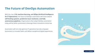 The Future of DevOps Automation
With the rise of AI, machine learning, and AIOps (Artificial Intelligence
for IT Operations), the future of DevOps automation will move toward
self-healing systems, predictive issue resolution, and fully
autonomous pipelines. Organizations that adopt DevOps automation
today will be better positioned to leverage these innovations tomorrow.
Automation will not only optimize IT operations but also empower
businesses to innovate faster and deliver exceptional digital experiences.
 