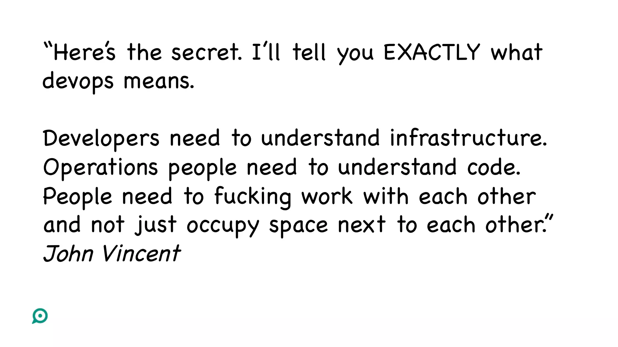 “Here’s the secret. I’ll tell you EXACTLY what
devops means.
Developers need to understand infrastructure.
Operations people need to understand code.
People need to fucking work with each other
and not just occupy space next to each other.”
John Vincent