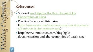 References
 Slides of 10+ Deploys Per Day: Dev and Ops
Cooperation at Flickr
 Practical Science of Batch size
(https://yow.eventer.com/yow-2012-1012/the-practical-science-
of-batch-size-by-don-reinertsen-1269)
 http://www.innolution.com/blog/agile-
documentation-and-the-economics-of-batch-size
 