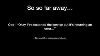 – Dev and Ops talking about deploy
Ops - “Okay, I've restarted the service but it's returning an
error…”
So so far away…
 
