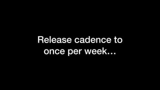 Release cadence to
once per week…
 