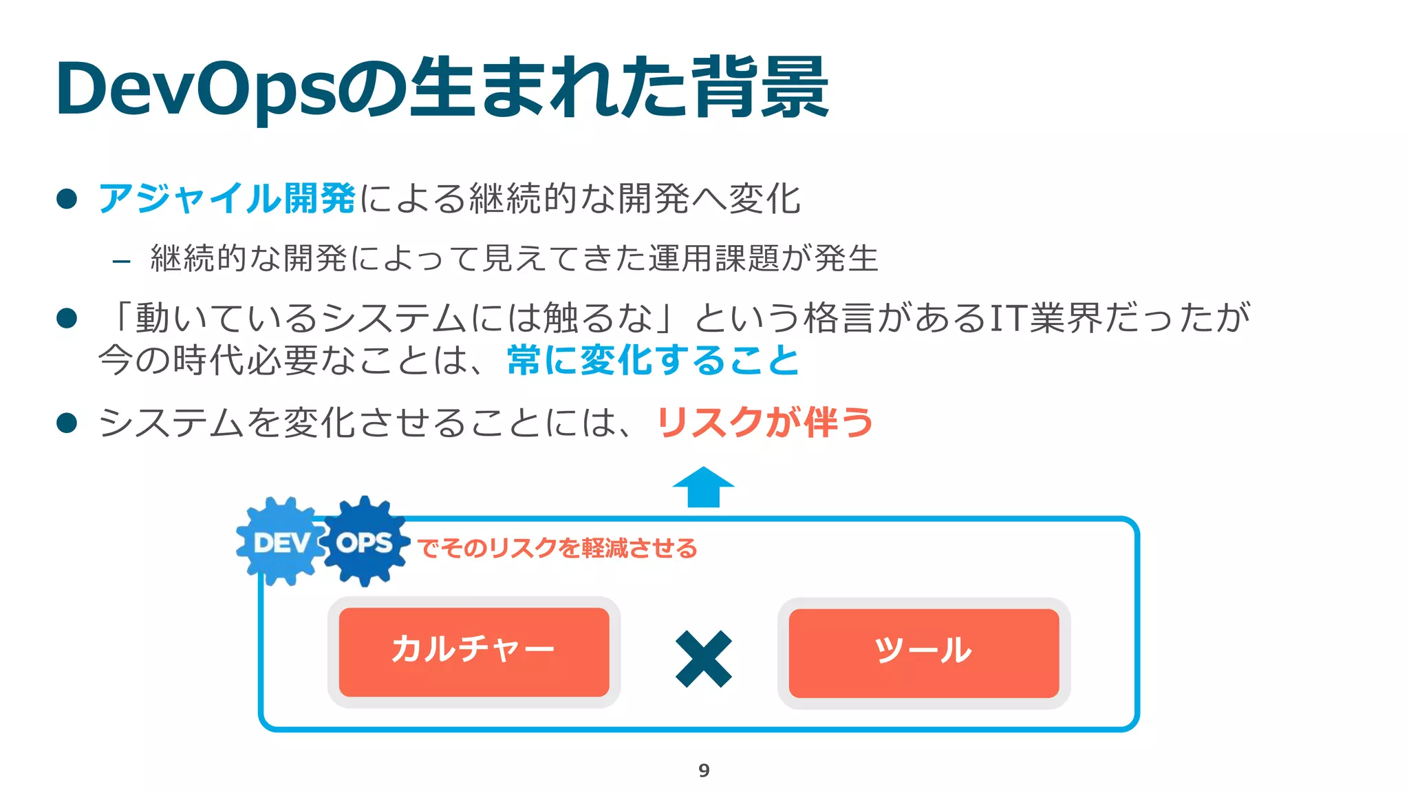 DevOpsの生まれた背景
9
 アジャイル開発による継続的な開発へ変化
– 継続的な開発によって見えてきた運用課題が発生
 「動いているシステムには触るな」という格言があるIT業界だったが
今の時代必要なことは、常に変化すること
 システムを変化させることには、リスクが伴う
カルチャー ツール
でそのリスクを軽減させる
 