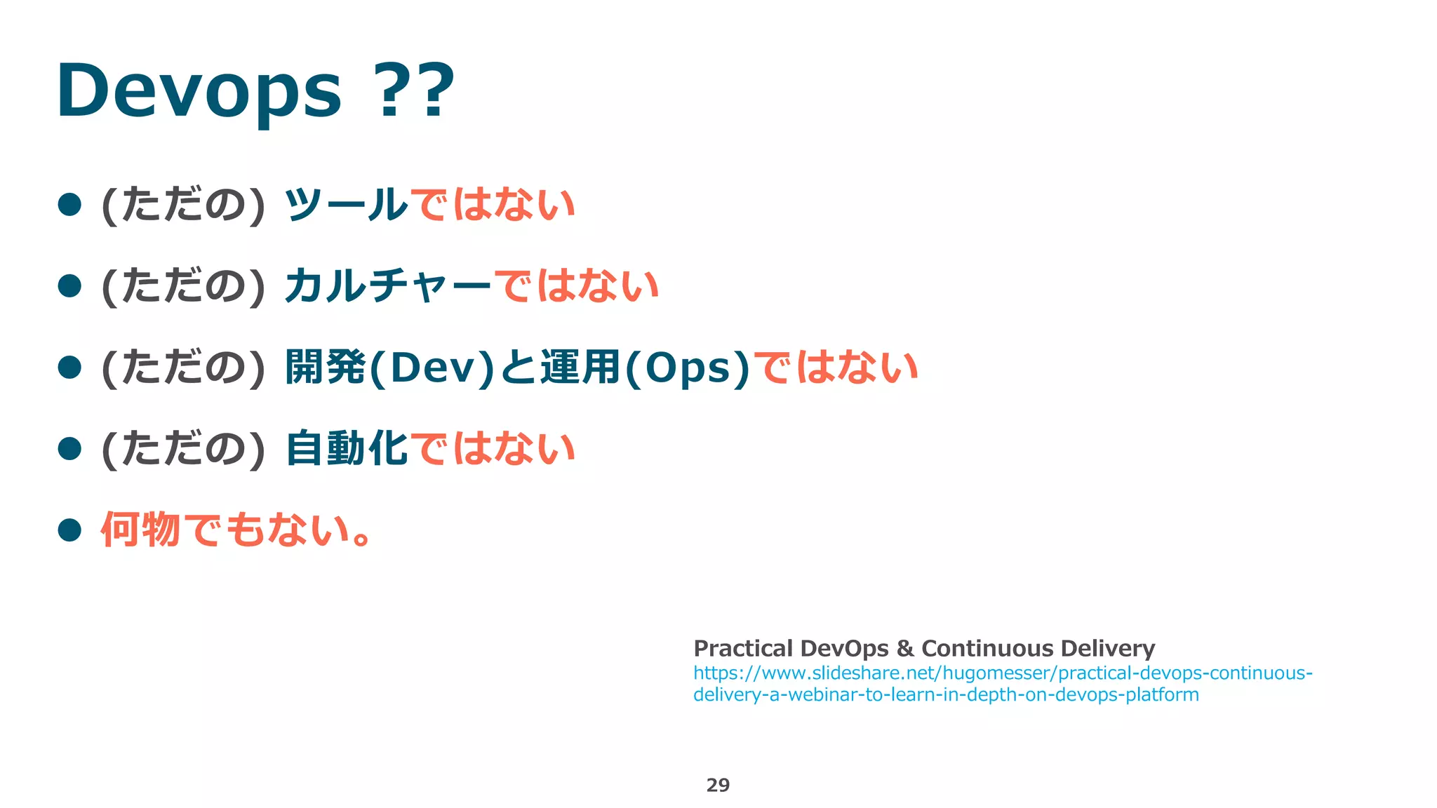 29
 (ただの) ツールではない
 (ただの) カルチャーではない
 (ただの) 開発(Dev)と運用(Ops)ではない
 (ただの) 自動化ではない
 何物でもない。
Devops ??
Practical DevOps & Continuous Delivery
https://www.slideshare.net/hugomesser/practical-devops-continuous-
delivery-a-webinar-to-learn-in-depth-on-devops-platform
 