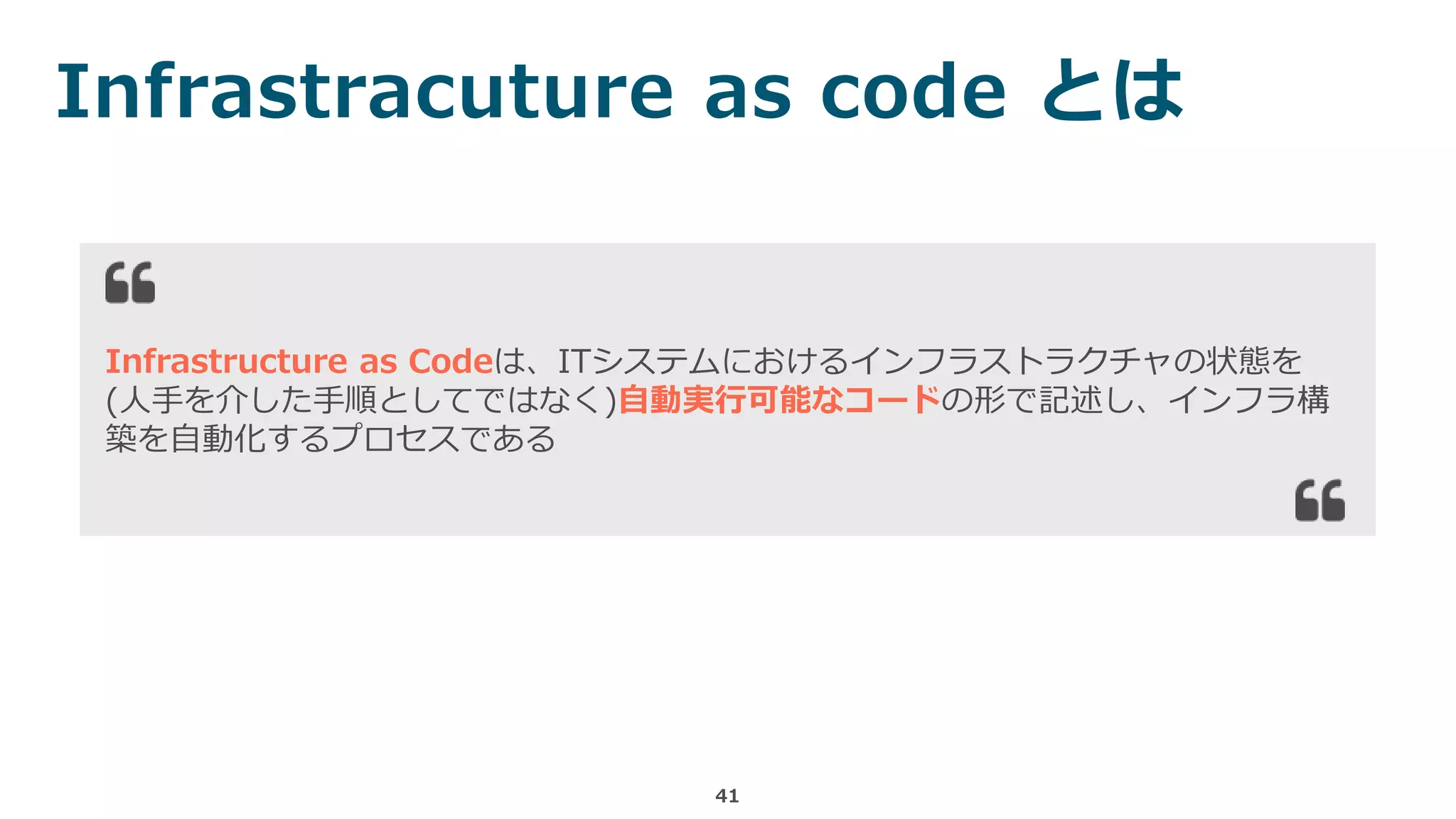 Infrastracuture as code とは
41
Infrastructure as Codeは、ITシステムにおけるインフラストラクチャの状態を
(人手を介した手順としてではなく)自動実行可能なコードの形で記述し、インフラ構
築を自動化するプロセスである
 