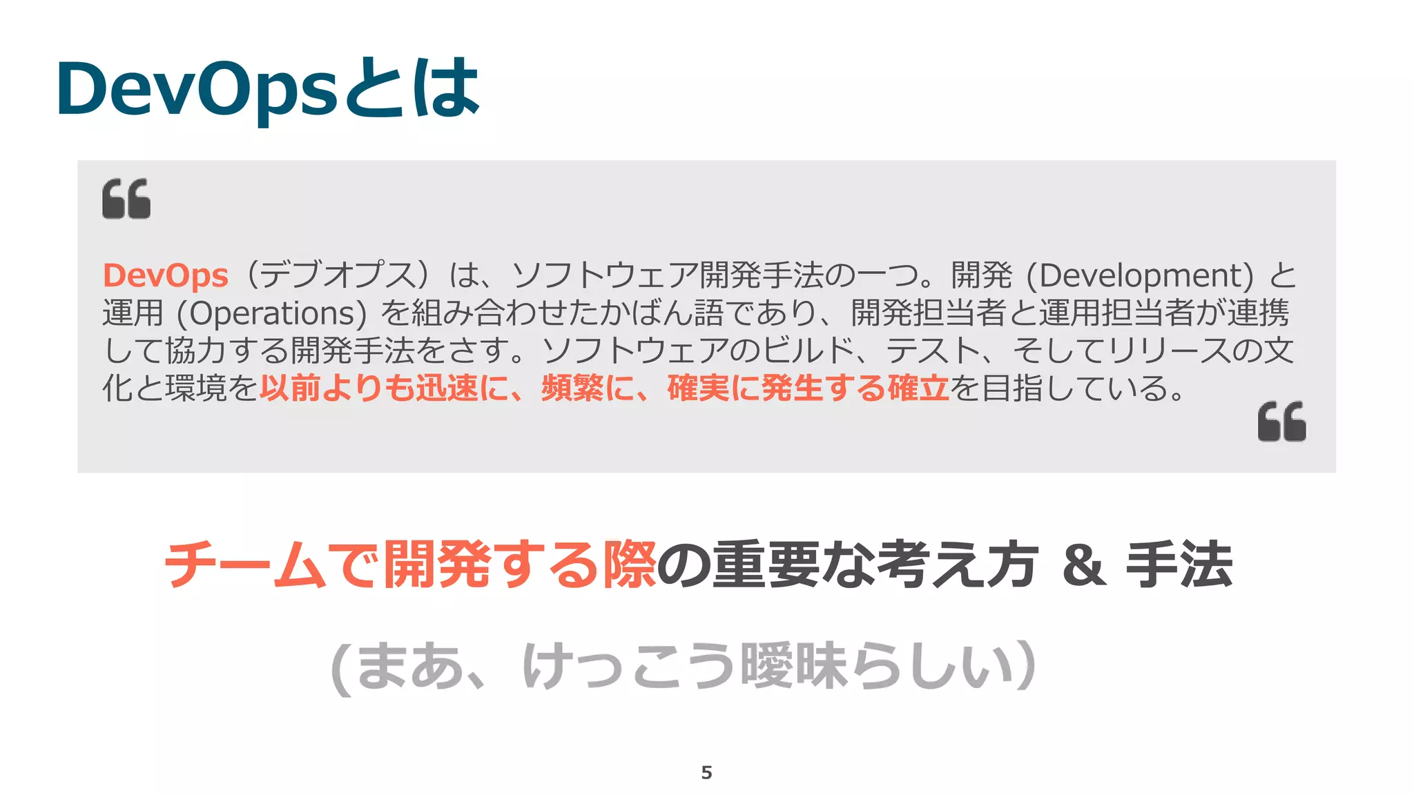 DevOpsとは
5
DevOps（デブオプス）は、ソフトウェア開発手法の一つ。開発 (Development) と
運用 (Operations) を組み合わせたかばん語であり、開発担当者と運用担当者が連携
して協力する開発手法をさす。ソフトウェアのビルド、テスト、そしてリリースの文
化と環境を以前よりも迅速に、頻繁に、確実に発生する確立を目指している。
チームで開発する際の重要な考え方 & 手法
(まあ、けっこう曖昧らしい）
 