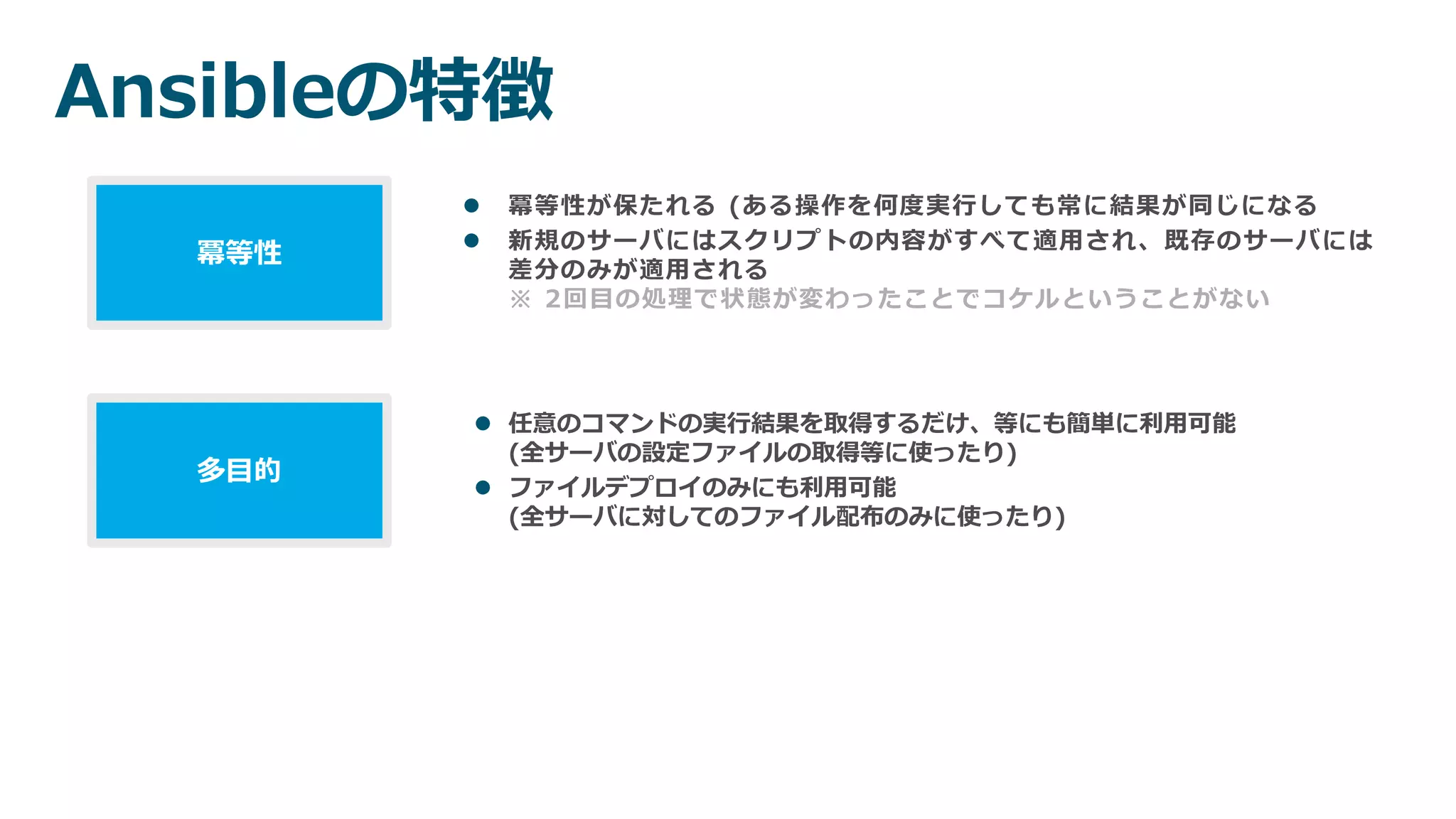 Ansibleの特徴
 冪等性が保たれる (ある操作を何度実行しても常に結果が同じになる
 新規のサーバにはスクリプトの内容がすべて適用され、既存のサーバには
差分のみが適用される
※ 2回目の処理で状態が変わったことでコケルということがない
冪等性
 任意のコマンドの実行結果を取得するだけ、等にも簡単に利用可能
(全サーバの設定ファイルの取得等に使ったり)
 ファイルデプロイのみにも利用可能
(全サーバに対してのファイル配布のみに使ったり)
多目的
 