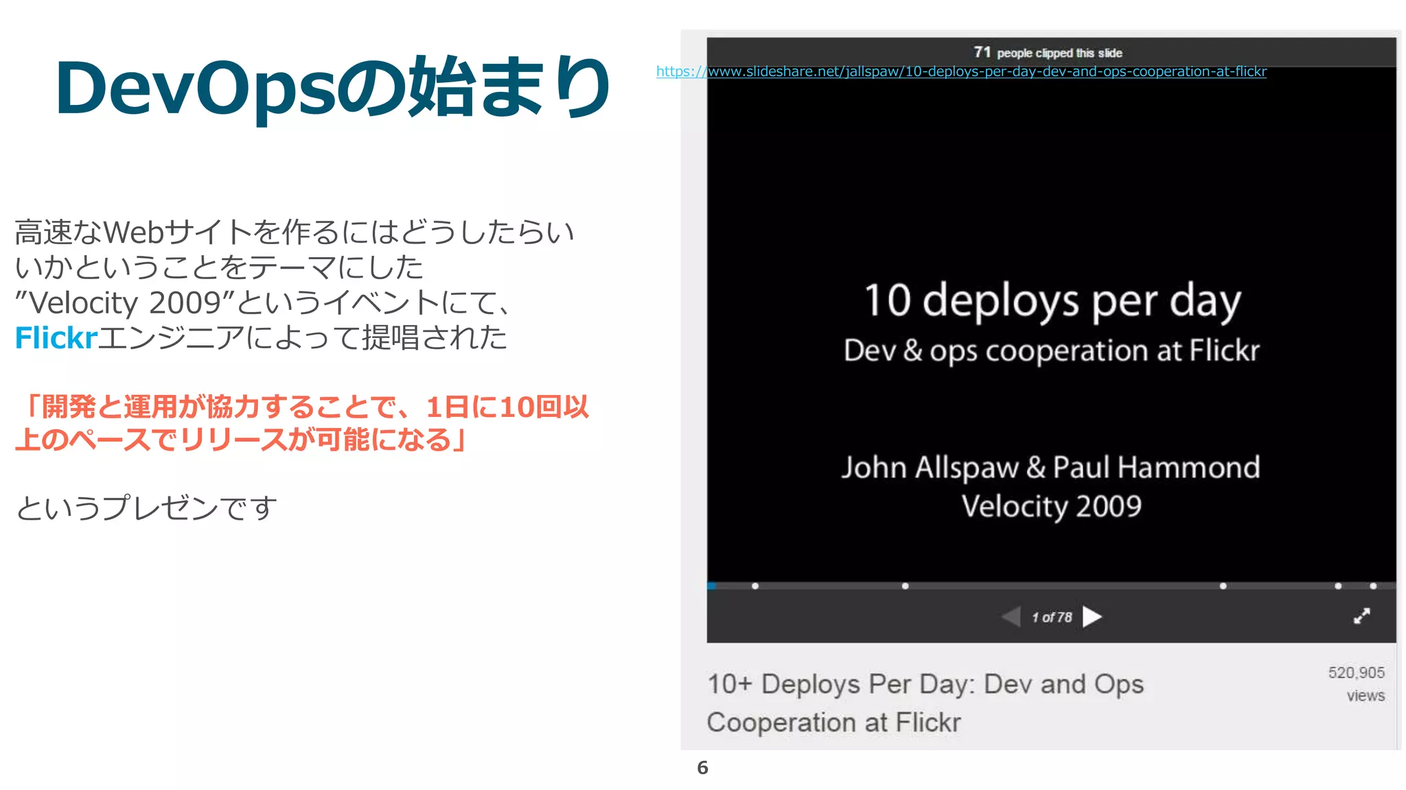 6
https://www.slideshare.net/jallspaw/10-deploys-per-day-dev-and-ops-cooperation-at-flickr
高速なWebサイトを作るにはどうしたらい
いかということをテーマにした
”Velocity 2009”というイベントにて、
Flickrエンジニアによって提唱された
「開発と運用が協力することで、1日に10回以
上のペースでリリースが可能になる」
というプレゼンです
DevOpsの始まり
 