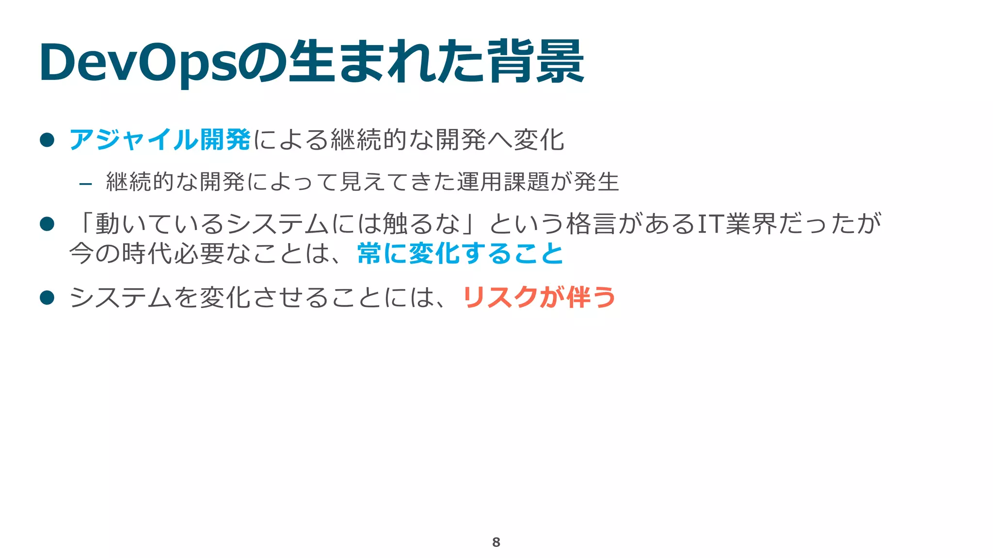 DevOpsの生まれた背景
8
 アジャイル開発による継続的な開発へ変化
– 継続的な開発によって見えてきた運用課題が発生
 「動いているシステムには触るな」という格言があるIT業界だったが
今の時代必要なことは、常に変化すること
 システムを変化させることには、リスクが伴う
 