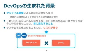 DevOpsの生まれた背景
9
 アジャイル開発による継続的な開発へ変化
– 継続的な開発によって見えてきた運用課題が発生
 「動いているシステムには触るな」という格言があるIT業界だったが
今の時代必要なことは、常に変化すること
 システムを変化させることには、リスクが伴う
カルチャー ツール
でそのリスクを軽減させる
 
