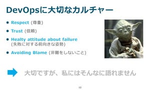 DevOpsに大切なカルチャー
12
 Respect (尊重)
 Trust (信頼)
 Healty attitude about failure
(失敗に対する前向きな姿勢)
 Avoiding Blame (非難をしないこと)
大切ですが、私にはそんなに語れません
 