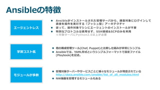 Ansibleの特徴
 Ansibleがインストールされた管理サーバから、捜査対象にログインして
直接を操作を実行する「プッシュ型」アーキテクチャ
 従って、操作対象マシンにエージェントのインストールが不要
 特別なプロトコルは使用せず、SSH接続&SCPのみを利用
※対象サーバにPython2.6以上が必要
エージェントレス
 他の構成管理ツール(Chef, Puppet)と比較し仕組みが非常にシンプル
 Ansibleでは、YAML形式というシンプルフォーマットで設定ファイル
(Playbook)を記述。
学習コスト低
 管理対象サーバーやサービスごとに様々なモジュールが用意されている
http://docs.ansible.com/ansible/list_of_all_modules.html
 NW機器を管理するモジュールもある
モジュールが多数
 