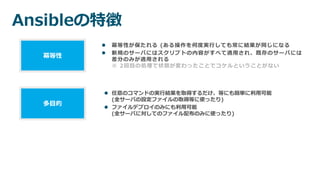 Ansibleの特徴
 冪等性が保たれる (ある操作を何度実行しても常に結果が同じになる
 新規のサーバにはスクリプトの内容がすべて適用され、既存のサーバには
差分のみが適用される
※ 2回目の処理で状態が変わったことでコケルということがない
冪等性
 任意のコマンドの実行結果を取得するだけ、等にも簡単に利用可能
(全サーバの設定ファイルの取得等に使ったり)
 ファイルデプロイのみにも利用可能
(全サーバに対してのファイル配布のみに使ったり)
多目的
 