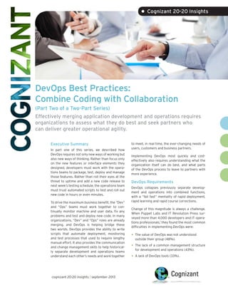 DevOps Best Practices:
Combine Coding with Collaboration
(Part Two of a Two-Part Series)
Effectively merging application development and operations requires
organizations to assess what they do best and seek partners who
can deliver greater operational agility.
Executive Summary
In part one of this series, we described how
DevOps requires not only new ways of working but
also new ways of thinking. Rather than focus only
on the new features or interface elements they
designed, developers must work with the opera-
tions teams to package, test, deploy and manage
those features. Rather than roll their eyes at the
threat to uptime and add a new code release to
next week’s testing schedule, the operations team
must trust automated scripts to test and roll out
new code in hours or even minutes.
To drive the maximum business benefit, the “Dev”
and “Ops” teams must work together to con-
tinually monitor machine and user data, fix any
problems and test and deploy new code. In many
organizations, “Dev” and “Ops” roles are already
merging, and DevOps is helping bridge these
two worlds. DevOps provides the ability to write
scripts that automate deployment, monitoring
and test processes that used to require lengthy
manual effort. It also provides the communication
and change management skills to help historical-
ly separate development and operations teams
understand each other’s needs and work together
to meet, in real time, the ever-changing needs of
users, customers and business partners.
Implementing DevOps most quickly and cost-
effectively also requires understanding what the
organization itself can do best, and what parts
of the DevOps process to leave to partners with
more experience.
DevOps Requirements
DevOps collapses previously separate develop-
ment and operations into combined functions,
with a “fail fast” mentality of rapid deployment,
rapid learning and rapid course corrections.
Change of this magnitude is always a challenge.
When Puppet Labs and IT Revolution Press sur-
veyed more than 4,000 developers and IT opera-
tions professionals,1
they found the most common
difficulties in implementing DevOps were:
• The value of DevOps was not understood
outside their group (48%).
• The lack of a common management structure
for development and operations (43%).
• A lack of DevOps tools (33%).
• Cognizant 20-20 Insights
cognizant 20-20 insights | march 2016
 
